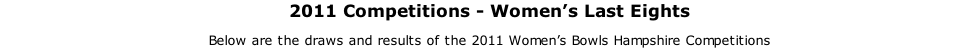 2011 Competitions - Women’s Last Eights Below are the draws and results of the 2011 Women’s Bowls Hampshire Competitions