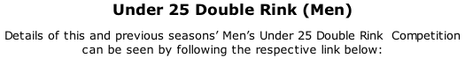 Under 25 Double Rink (Men) Details of this and previous seasons’ Men’s Under 25 Double Rink  Competition can be seen by following the respective link below: