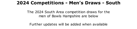 2024 Competitions	- Men’s Draws - South 	 The 2024 South Area competition draws for the  men of Bowls Hampshire are below  Further updates will be added when available