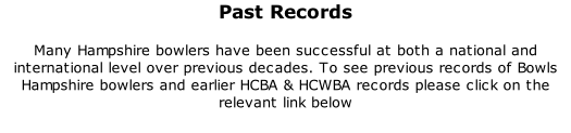 Past Records 	 Many Hampshire bowlers have been successful at both a national and international level over previous decades. To see previous records of Bowls Hampshire bowlers and earlier HCBA & HCWBA records please click on the relevant link below