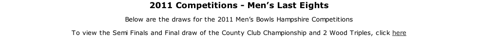 2011 Competitions - Men’s Last Eights Below are the draws for the 2011 Men’s Bowls Hampshire Competitions To view the Semi Finals and Final draw of the County Club Championship and 2 Wood Triples, click here
