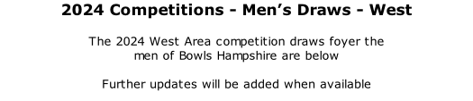 2024 Competitions	- Men’s Draws - West 	 The 2024 West Area competition draws foyer the  men of Bowls Hampshire are below  Further updates will be added when available