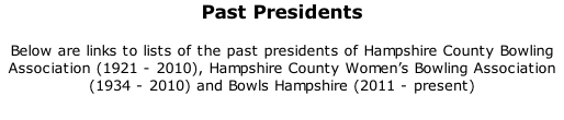 Past Presidents 	 Below are links to lists of the past presidents of Hampshire County Bowling Association (1921 - 2010), Hampshire County Women’s Bowling Association (1934 - 2010) and Bowls Hampshire (2011 - present)