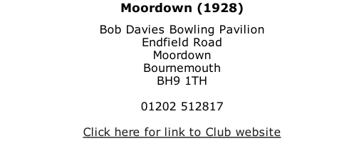 Moordown (1928) Bob Davies Bowling Pavilion Endfield Road Moordown Bournemouth BH9 1TH  01202 512817  Click here for link to Club website
