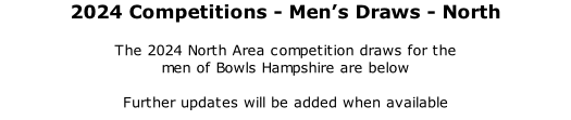 2024 Competitions	- Men’s Draws - North 	 The 2024 North Area competition draws for the  men of Bowls Hampshire are below  Further updates will be added when available